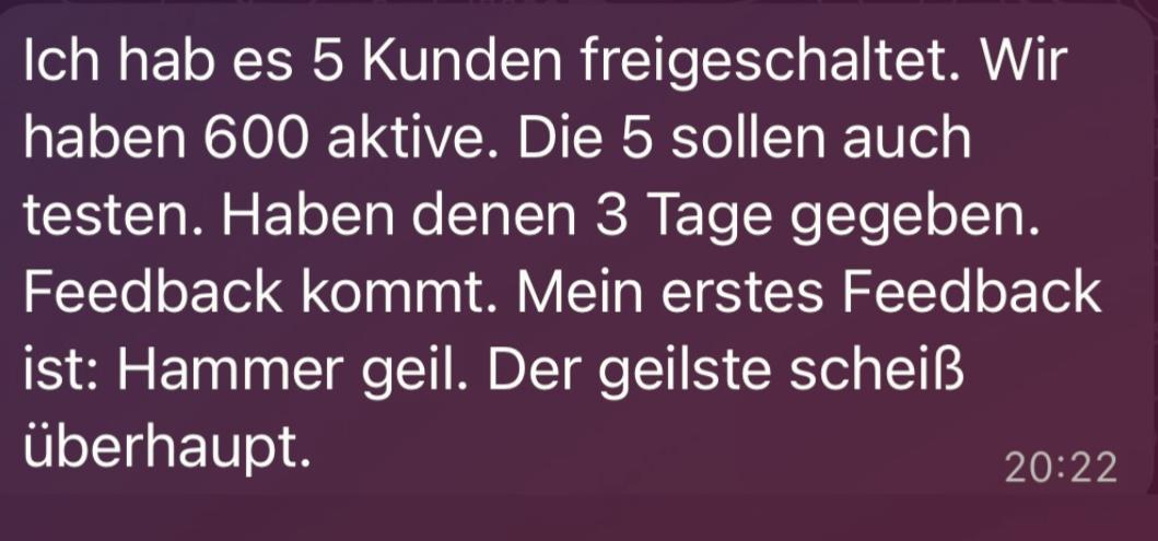 Wir sind die einzige Agentur überhaupt, die das Thema Voice-Agenten, Customer-Support-Agenten und Chat-Agenten wie kein anderer meistert. Frühes Kundenfeedback nach wenigen Tagen im Livebetrieb.
Unsere Agenten liefern nicht nur Antworten, sondern auch echte Entlastung. Solche Rückmeldungen sind bei uns eher die Regel als die Ausnahme.